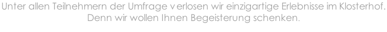 Unter allen Teilnehmern der Umfrage verlosen wir einzigartige Erlebnisse im Klosterhof.  Denn wir wollen Ihnen Begeisterung schenken.